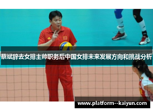 蔡斌辞去女排主帅职务后中国女排未来发展方向和挑战分析